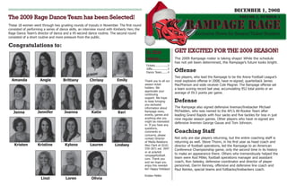 DEcEMbER 1, 2008
The 2009 Rage Dance Team has been Selected!                                                                                                                            VoluME 3, NuMbER 4

                                                                                                                                  RAMPAGE RAGE
These 18 women went through two grueling rounds of tryouts in November. The first round
consisted of performing a series of dance skills, an interview round with Kimberly Herr, the
                                                                                                                                        Exclusive News for Season Ticket Holders
Rage Dance Team’s director of dance and a 45-second dance routine. The second round
consisted of a short routine and more pressure from the public.

Congratulations to:
                                                                                                                           GET EXCITED FOR THE 2009 SEASON!
                                                                                                In this
                                                                                                issue.....                 The 2009 Rampage roster is taking shape! While the schedule
                                                                                                                           has not yet been determined, the Rampage’s future looks bright.
                                                                                                Tickets...............2
                                                                                                                           Offense
                                                                                                Gifts..................3
                                                                                                Dance Team.......4
                                                                                                                           Two players, who lead the Rampage to be the Arena Football League’s
  Amanda             Angie                                                 Emily
                                     Brittany           Chrissy                                                            most explosive offense in 2008, have re-signed; quarterback James
                                                                                               Thank you to all our
                                                                                               season ticket               MacPherson and wide receiver Cole Magner. The Rampage offense set
                                                                                               holders. We                 a team scoring record last year, accumulating 952 total points or an
                                                                                               appreciate your
                                                                                                                           average of 59.5 points per game.
                                                                                               continuing
                                                                                               support. We hope
                                                                                                                           Defense
                                                                                               to keep bringing
                                                                                               you exclusive
                                                                                                                           The Rampage also signed defensive lineman/linebacker Michael
                                                                                               information about
                                                                                                                           McFadden, who was named to the AFL’s All-Rookie Team after
                    Jennifer          Joanna             Katie                                 Rampage news,
   Jenna                                                                   Keri
                                                                                                                           leading Grand Rapids with four sacks and five tackles for loss in just
                                                                                               events, games and
                                                                                               anything else you           nine regular season games. Other players who have re-signed are
                                                                                               might be interested
                                                                                                                           defensive linemen George Gause and Tom Johnson.
                                                                                               in. If you have any
                                                                                               questions,
                                                                                                                           Coaching Staff
                                                                                               comments or
                                                                                               concerns, please
                                                                                                                           Not only are star players returning, but the entire coaching staff is
                                                                                               contact Director
                                                                                                                           returning as well. Steve Thonn, in his first year as head coach and
                                                                                               of Media Relations
    Kristen         Kristine           Kylene           Lauren           Lindsey               Alex Clark at (616)         director of football operations, led the Rampage to an American
                                                                                               559-1871 ext. 3047          Conference Championship game, only the second time in its history
                                                                                               or at aclark@
                                                                                                                           to make an appearance there. Others who tremendously helped the
                                                                                               rampagefootball.
                                                                                                                           team were Rod Miller, football operations manager and assistant
                                                                                               com. Thank you
                                                                                                                           coach, Ron Selesky, defensive coordinator and director of player
                                                                                               and we hope you
                                                                                                                           personnel, Darrin Kenney, offensive and defensive line coach and
                                                                                               enjoy this newslet-
                                                                                               ter! Happy Holidays!        Paul Reinke, special teams and fullbacks/linebackers coach.
                                                                                               Kristen Pelkki
                      Linzi            Loren             Olivia
 