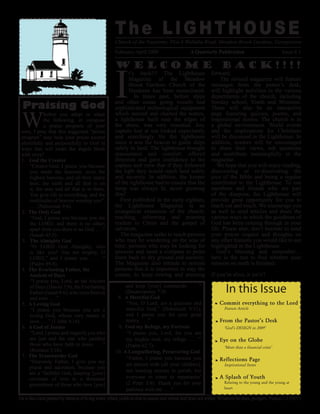 The LIGHTHOUSE
                                                       Church of the Nazarene, Plot A Wallaba Road, Meadow Brook Gardens, Georgetown
                                                                                                   A Quarterly Publication
                                                       February-April 2009                                                                              Issue # 1




                                                       I
                                                       Welcome back!!!!
                                                             t’s back!!! The Lighthouse                        forward.
                                                             Magazine of the Meadow                                 The revised magazine will feature
                                                             Brook Gardens Church of the                       messages from the pastor’s desk;
                                                             Nazarene has been resuscitated.                   will highlight activities in the various
                                                                In times past, before ships                    departments of the church, including
                                                       and other ocean going vessels had                       Sunday school, Youth and Missions.
  Praising God                                         sophisticated technological equipment                   There will also be an interactive


 W
                                                       which steered and charted the waters,                   page featuring quizzes, poems, and
             hether you adopt or adapt
                                                       a lighthouse built near the edges of                    inspirational stories. The church is in
             the following, or compose
                                                       the shore, was very essential. Any                      a global environment. World events
             a praise program of your
                                                       captain lost at sea looked expectantly                  and the implications for Christians
 own, I pray that this suggested “praise
                                                       and searchingly for the lighthouse                      will be discussed in the Lighthouse. In
 program” may help your praise ascend
                                                       since it was the beacon to guide ships                  addition, readers will be encouraged
 plentifully and purposefully to God in
                                                       safely to land. The lighthouse brought                  to share their views, ask questions
 ways that will make the angels blush
                                                       reassurance and comfort; offered                        and contribute meaningfully to the
 with envy!
                                                       direction and gave confidence to the                    magazine.
 1. God the Creator
                                                       captain and crew that if they followed                     We hope that you will enjoy reading,
     “Creator God, I praise you because
                                                       the light they would reach land safely                  discovering or re-discovering the
     you made the heavens, even the
                                                       and securely. In addition, the keeper                   joys of the Bible and being a regular
     highest heavens, and all their starry
                                                       of the lighthouse had to ensure that the                contributor to the Lighthouse. To our
     host, the earth and all that is on
                                                       lamp was always lit, never growing                      members and friends who are part
     it, the seas and all that is in them.
                                                       dim!                                                    of the diaspora, the Lighthouse will
     You give life to everything, and the
                                                         First published in the early eighties,                provide great opportunity for you to
     multitudes of heaven worship you”.
                                                       the Lighthouse Magazine is an                           reach out and touch. We encourage you
     . . . (Nehemiah 9:6).
                                                       evangelical extension of the church;                    as well to send articles and share the
 2. The Only God
                                                       reaching, informing and pointing                        various ways in which the goodness of
     “God, I praise you because you are
                                                       readers to Christ and the gospel of                     God has been coming through in your
     the LORD, and there is no other;
                                                       salvation.                                              life. Please also, don’t hesitate to send
     apart from you there is no God. . . .”
                                                         The magazine seeks to reach persons                   your prayer request and thoughts on
     (Isaiah 45:5).
                                                       who may be wandering on the seas of                     any other features you would like to see
 3. The Almighty God
                                                       time; persons who may be looking for                    highlighted in the Lighthouse.
     “O LORD God Almighty, who
                                                       answers and need a compass to point                        God’s blessing and remember…
     is like you? You are mighty, O
                                                       them back to dry ground and security.                   here is the test to find whether your
     LORD,” and I praise you . . . .”
                                                       The Magazine also intends to remind                     mission on earth is finished:
     (Psalm 89:8).
                                                       persons that it is important to stay the
 4. The Everlasting Father, the
                                                       course, to keep rowing and pressing                     If you’re alive, it isn’t!!
     Ancient of Days
     “I praise you, Lord, as the Ancient
                                                                                                                       In this Issue
                                                            and keep [your] commands. . . .”
     of Days (Daniel 7:9), the Everlasting
                                                            (Deuteronomy 7:9).
     Father (Isaiah 9:6), who lives forever
                                                        8. A Merciful God
     and ever. . . .”
                                                             “You, O Lord, are a gracious and                       Commit everything to the Lord
 5. A Loving God
                                                            merciful God,” (Nehemiah 9:31),                           Feature Article
     “I praise you because you are a
                                                            and I praise you for your great
     loving God, whose very nature is
                                                            mercy. . . .”                                           From the Pastor’s Desk
     love. . . .” (1 John 4:16).
                                                        9. God my Refuge, my Fortress
 6. A God of Justice                                                                                                  ‘God’s DESIGN in 2009’
     “Lord, I praise and magnify you who                     “I praise you, Lord, for you are
     are just and the one who justifies                     my mighty rock, my refuge. . . .’”                      Eye on the Globe
     those who have faith in Jesus. . . .”                  (Psalm 62:7).                                             ‘More than a financial crisis’
     (Romans 3:26).                                    10. A Longsuffering, Persevering God
 7. The Trustworthy God                                      “Father, I praise you because you                      Reflections Page
     “Heavenly Father, I give you my
                                                            are patient with [all your children],                     Inspirational Items
     praise and adoration, because you
                                                            not wanting anyone to perish, but
     are a “faithful God, keeping [your]
                                                            everyone to come to repentance’                         A Splash of Youth
     covenant of love to a thousand
                                                            (2 Peter 3:9). Thank you for your                         Relating to the young and the young at
     generations of those who love [you]
                                                                                                                      heart
                                                            patience with me. . . .”
He is like a tree planted by streams of living water, which yields its fruit in season and whose leaf does not wither. Whatever he does, prospers. Psalms 1:3 (NIV)
 