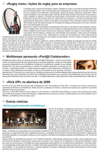 «Rugby mais»: lições do rugby para as empresas
                              O «Rugby mais», produto de formação ‘outdoor’ baseado no rugby, é uma das propostas da RHmais
                              para o momento actual, muito marcado pela crise. Sobretudo por se tratar de um produto que tem a
                              ver com questões como liderança, comunicação, espírito de equipa, gestão do imprevisto e valori-
                              zação de papéis no seio da organização. Este tipo de formação reforça o sentimento de pertença ao
                              grupo, trabalha os valores e a missão das organizações, promovendo uma postura mais pró-activa
                              e dinâmica, factores de sucesso tanto no rugby como nas empresas, e os seus ensinamentos são
                              especialmente adequados a perfis comerciais ou de direcção. Para a RHmais, lançar-se neste tipo
                              de formação ainda não experimentada em Portugal com equipas empresariais é um risco, mas tam-
                              bém uma oportunidade de inovar.
                              Apesar de o rugby de competição ser geralmente associado a uma ideia de agressividade e dureza,
                              com o «Rugby mais» tanto homens como mulheres, independentemente da sua constituição física,
                              podem trabalhar juntos temas fulcrais como liderança, trabalho de equipa e comunicação interna.
                              A formação será formatada à medida das necessidades das empresas. Cada acção de formação
                              prolonga-se por um dia e meio, destinando-se a grupos de 30 pessoas (ou mais), desenvolve-se
inicialmente em sala e depois em campo, com briefings que se sucedem às actividades. No final, é feito um balanço, havendo
depois um jantar de convívio, a chamada «terceira parte».
Um dos formadores do «Rugby mais» é João Uva, jogador de rugby do Belenenses e capitão da selecção nacional da modali-
dade. Para além de João Uva, que é no «Rugby mais» treinador e responsável pelo briefing final, a RHmais conta com uma
equipa multidisciplinar de formadores composta por especialistas na área de desenvolvimento organizacional e no treino des-
portivo, bem como por pessoas fortemente envolvidas no contexto competitivo do rugby: Mónica David, gestora da Unidade de
Negócio da RHmais, Rui Vasco Silva, coordenador técnico da RHmais, Pedro Gonçalves, monitor físico, e Maria João Martins,
formadora comportamental.


     Multitempo apresenta «Port@l Colaborador»
A Multitempo desenvolveu um portal denominado «Port@l Colaborador». Trata-se de uma ferra-
menta inovadora que permite aos colaboradores da empresa acederem a todas as informações
da parceria estabelecida com a Multitempo, facilitando e simplificando a gestão da sua relação
profissional. Com esta nova ferramenta, o contrato de trabalho temporário, os recibos de ven-
cimento, a declaração de IRS e os dados pessoais passam a estar disponíveis à distância de
um clique. Cada colaborador tem acesso a todas as informações de que necessita, cómoda e
gratuitamente, 24 horas por dia, sendo que as condições de segurança e confidencialidade estão asseguradas através de uma área
reservada para cada colaborador. De referir que a Multitempo recomenda que a password concedida pelos seus serviços seja al-
terada pelo colaborador após a primeira consulta. O «Port@l Colaborador» está acessível em http://portalcolaborador.multitempo.pt.


     «Kick Off» na abertura de 2009
O início do ano de 2009 foi marcado pela realização de mais uma edição do «Kick Off», o encontro que marca o arranque da
actividade da RHmais e da Multitempo. Neste encontro é passado em revista o conjunto de projectos que suportam os grandes
objectivos das duas empresas.
Este ano, o «Kick Off» realizou-se em Lisboa a 14 de Fevereiro, no Altis Park Hotel (Olaias), e contou com a presença de quase
uma centena de pessoas, entre administração, colaboradores dos serviços centrais e colaboradores dos vários projectos que a
RHMais e a Multitempo têm em todo o país.


    Outras notícias
- Décimo quarto aniversário da Multitempo
                                                               No dia 16 de Março, a Multitempo comemorou 14 anos de activi-
                                                               dade, com um jantar no restaurante Par e Paço, no Clube de Golfe
                                                               Paço do Lumiar, em Lisboa. Isabel Borges, gerente da empresa,
                                                               referiu a propósito que «o sucesso e o crescimento da Multitem-
                                                               po têm sido o resultado evidente de uma estratégia baseada na
                                                               criação de valor para os clientes e os trabalhadores temporários,
                                                               no entendimento das necessidades de ambos enquanto parceiros
                                                               estratégicos e ainda na ampliação da gama de serviços na área
                                                               de Recursos Humanos, garantindo assim uma oferta de âmbito
                                                               global». Isabel Borges referiu ainda que tudo tem sido «fruto da
                                                               dedicação e do envolvimento de toda uma equipa de elevada qua-
lidade, constituída por especialistas de reconhecida competência e de relevante experiência em Recrutamento e Selecção», real-
çando que «o desenvolvimento das competências técnicas, a ampliação dos domínios de intervenção empresarial e o alargamento
do âmbito geográfico de actuação constituem outros aspectos marcantes da estratégia adoptada pela Multitempo nos 14 anos da
sua história».
Sobre o sector de actividade da empresa, o do Trabalho Temporário, Isabel Borges assinalou que é algo «visto actualmente como
uma forma de combater o desemprego, porque para os jovens é uma maneira de se integrarem no mercado de trabalho», sendo
que «para os menos jovens a circulação por várias organizações pode significar um enriquecimento profissional». Para além disso,
«na complexidade actual deste mercado, o trabalho temporário ajuda também quem não esteja à procura de um vínculo permanen-
te de trabalho». E em relação às empresas, «a grande agilidade contratual e a libertação de tarefas administrativas muito morosas
permitem que se centrem no seu core business».
 