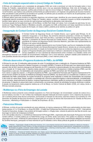 - Ciclo de formação especial sobre o (novo) Código do Trabalho
A RHmais, em colaboração com a sociedade de advogados CGM, tem vindo a promover um ciclo de formação sobre o novo
Código do Trabalho, especialmente dedicado a clientes seus e da sua associada Multitempo. Este ciclo de formação, com
condições de participação especiais, justifica pela entrada em vigor do (novo) Código do Trabalho, aprovado pela Lei 7/2009, de
12 de Fevereiro, que implica o seu profundo conhecimento por parte de todos e, em especial, dos gestores de recursos humanos.
Pela actualidade e pela pertinência da temática em questão, foi definido para as sessões um máximo de 20 participantes, com o
programa a ser ajustado às necessidades destes.
A RHmais definiu para esta iniciativa os seguintes objectivos: em primeiro lugar, identificar de uma maneira geral as alterações
à legislação laboral constantes do (novo) Código do Trabalho; depois, conhecer o respectivo impacto no tecido empresarial e
também saber aplicar ao caso concreto de cada empresa/ participante as alterações mais relevantes.
A primeira sessão de formação teve lugar a 26 de Março, no Altis Park Hotel, em Lisboa. Com a duração de sete horas, foi con-
duzida por Tiago Rodrigues Bastos e Madalena Januário, advogados da CGM, profissionais com larga experiência na área do
Direito do Trabalho. Outras acções de formação, em datas a definir, poderão já ser abertas ao público em geral.

- Inauguração do Contact Center da Segurança Social em Castelo Branco
                           O Contact Center da Segurança Social, em Castelo Branco, que é gerido pela RHmais, foi ofi-
                           cialmente inaugurado a 12 de Março. Na cerimónia estiveram presentes o ministro do Trabalho e
                           da Solidariedade Social, José Vieira da Silva, o secretário de Estado da Segurança Social, Pedro
                           Marques, o presidente da Câmara Municipal de Castelo Branco, Joaquim Morão Lopes Dias, e o
                           presidente do Instituto da Segurança Social, Edmundo Martinho, para além dos representantes da
                           RHmais e de outras individualidades.
                           A RHmais garantiu a gestão operacional do novo Contact Center, que fica em instalações do Institu-
                           to da Segurança Social e da Câmara Municipal de Castelo Branco, através de um concurso público
                           de âmbito comunitário. A criação do Contact Center insere-se na lista dos objectivos que o Governo
                           propôs no Programa Simplex para modernizar e melhorar o atendimento da Segurança Social. Este
                           serviço estabelece um novo standard de relacionamento entre o Estado e os cidadãos, tendo uma
abrangência nacional e um modelo de funcionamento multicanal. Com a nova estrutura, qualquer cidadão pode esclarecer as
suas questões através dos serviços de telefone, telemóvel (SMS), e-mail, Internet (chat) ou fax.

- RHmais desenvolve «Programa Academia de PME», do IAPMEI
A RHmais foi uma das 16 instituições seleccionadas (de entre 74 candidaturas) para a realização do «Programa Academia de PME»
do Instituto de Apoio às Pequenas e Médias Empresas e à Inovação (IAPMEI). O projecto da RHmais está a ser desenvolvido desde o
passado mês de Abril, devendo prolongar-se até Dezembro de 2010, implicando a operacionalização de duas acções individualizadas
com a duração de 12 meses cada. O objectivo destas acções é acolher cerca de 30 pequenas e médias empresas (PME), que irão
frequentá-las a custo zero. Os destinatários são empresários e gestores de PME’s que tenham até 100 trabalhadores.
Com o lema «o saber faz crescer», o «Programa Academia de PME», que é totalmente financiado pelo Programa Operacional do Po-
tencial Humano (POPH) do Quadro de Referência Estratégico Nacional (QREN), visa desenvolver as competências e melhorar a com-
petitividade das PME’s participantes. As acções formativas do programa serão realizadas à medida das necessidades das empresas
e irão incidir em várias áreas, desde a gestão e a estratégia até a domínios específicos ligados a internacionalização, competitividade,
novos mercados, desenvolvimento de quadros, mudança organizacional, criatividade, gestão do conhecimento, inovação e constituição
de parcerias. O objectivo é colocar lado a lado o conhecimento e as empresas, através de actividades formativas dinâmicas e criativas.
A sessão de lançamento deste programa realizou-se a 24 de Março, no Centro Cultural de Belém (CCB), em Lisboa, tendo a
RHmais marcado presença.

- Multitempo na «Feira de Emprego» da Lusíada
A Multitempo esteve presente como entidade expositora na «Feira de Emprego» da Universidade Lusíada de Lisboa (ULL),
que se realizou nos dias 11 e de 12 Maio nas instalações daquela instituição de ensino superior. Com o objectivo de proporcio-
nar o contacto directo entre alunos e empresas, promovendo a inserção na vida activa, esta feira realizou-se no âmbito do «VIII
Seminário de Gestão de Recursos Humanos», organizado por um grupo de alunos das licenciaturas de «Gestão de Recursos
Humanos», «Marketing e Publicidade» e «Gestão de Empresas» da ULL.

- Patrocínios RHmais
A RHmais, na linha do que tem acontecido em anos anteriores, já marcou presença em 2009 como patrocinadora de dois impor-
tantes eventos. A 11 e 12 de Março, no «Expo’RH 2009 – O Salão dos Profissionais dos Recursos Humanos», da IFE – International
Faculty for Executives, divulgou o seu produto de formação outdoor, o «Rugby mais», através do patrocínio das fitas do evento, que
teve lugar no Centro de Congressos do Estoril.
A 25 e 26 de Maio decorreu a «Conferência Internacional CCPortugal 2009», organizada pela Associação Portuguesa de Contact
Centers (APCC). O evento realizou-se no Hotel Penha Longa, em Sintra, tendo como tema «The upside of a downturn: Strategic
responses to the crisis». A RHmais foi patrocinadora do almoço do primeiro dia, tendo ainda o administrador-delegado da empresa,
Rui de Brito Henriques, participado na mesa redonda em que foi debatido o tema «Boas práticas de gestão de recursos humanos».

          A RHmais – Organização e Gestão de Recursos Humanos, S.A. é uma empresa nacional com 22 anos de existência e oferece ao mercado a
          gestão operacional de Contact Centers e um leque de produtos de formação e desenvolvimento organizacional, nomeadamente nos domínios
          da formação em gestão e comercial, cliente mistério («Cliente mais»), e-learning («e-learning mais»), outdoor («Rugby mais»), recrutamento e
          selecção e consultoria empresarial, recursos humanos e qualidade.

          A Multitempo – Empresa de Trabalho Temporário, Lda. integra o grupo empresarial de recursos humanos RHmais desde 1995 e tem por missão
          prestar um serviço no âmbito da gestão integrada de recursos humanos, com especial ênfase nas areas de recrutamento e selecção, cedência e
          gestão de trabalhadores temporários (Alvará n.º 166 de 26/06/95).
 