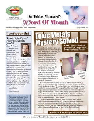 Visit our website:
 www.pearlywhitesdds.com
                                     Dr. Tobias Maynard’s
                                          ord Of Mouth
Produced to improve your dental health and awareness                                                                 Spring/Summer 2009




                                                  Toxic Metals
 fromthedentist


                                                     stery Solved
 Summer Refer A Spouse/

                                                  My
 Partner Special starts
 June 21!
 Dear Friends,                                                                                   Part I: Colonel Mustard...
    We treat many                                         Lisa Barrett likes to expose her       poisoned by the poisson...
 families. But,                                        arms in public. Not because they’re       in the sushi restaurant!
 interestingly, some                                   toned from regular work-outs, but
 of our patients                                       because they’re blemish-free.
 have a spouse/                                        “They’re completely gone,”
 partner who                                           she says, in amazement, of
 doesn’t visit the dentist. Maybe they                 the eczema and psoriasis she
 are fearful, too busy, don’t trust                    endured there and on her face
 dentists or are worried about cost.                   for ten years. But now, after
 We understand all of these concerns.                  a ﬁve year-long search, she’s
 But, the risk of waiting can                          found both the cause and the
 outweigh any prolonged “avoidance                     cure: heavy metals toxicity                                            before
 therapy”. So, we are extending a                      and chelation treatments,
                                                                                                                           For yea
 special invitation to any spouse/                     respectively. Unhealthy amounts                           after Lisa endu rs,
                                                                                                                                 re
                                                       of nickel and mercury actually                                  skin reac d
 partner who avoids the dentist like                                                                                            tion
                                                       accumulated in her body to the                         after        to heavy
 the plague. For your willingness to                                                             Lisa’s arm erapy
 “try us out”, we’ll double our usual                  point where her body began to              che lation th              metals

 referral gift card value to lunch for                 react with symptoms.
 four! This offer ends on Labor Day.                      So, how could this active and, otherwise healthy, former sheriff’s
 We hope you’ll come see us...                         deputy be more susceptible to toxins than an 80 year-old sun worshipper
                                                       who lives skin cancer-free? Or a wiry, thin person who eats a trucker’s
     Best of health,                                   breakfast every morning and never gets heart disease? Simply put, some
                                                       people’s immune systems are more sensitive than others. Even famous
     Tobias Maynard                                    people are not immune. Comedic actor, Jeremy Piven quit his Broadway
                                                       role due to severe mercury toxicity. He attributed his two-year long,
     Our mission is to provide quality                 twice daily sushi diet as the cause for his body to accumulate the toxic
      dentistry to our patients, while                 levels of “methylmercury” in his system.
      building friendships with them.                     Heavy metals toxicity symptoms from aluminum, lead, arsenic,
     So, we know all of you by name,
                                                       copper, nickel and mercury may vary in severity and may range from
    not by a number. We consider your
     needs, health and finances when                   weakened immunity, organ problems and deafness to behavioral
    we plan treatment. Such a holistic                 problems, memory loss, and insomnia. Sources range from antacids,
   and patient-centered philosophy has                 antiperspirants and insecticides to ﬂour, ﬁsh and silver ﬁllings.
   helped us earn your trust as we work
    to keep your gums and teeth well-
   maintained and healthy. Thank you!
                                                                         Next issue: How Lisa got her groove back.

                              Got new insurance beneﬁts? Start now to maximize them.
 