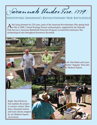 Savannah Under Fire, 1779:
Identifying Savannah’s Revolutionary War Battlefield


A    fter lying dormant for 229 years, parts of the American Revolutionary War sprang back
     to life in 2008. Coastal Heritage Society archaeologists, supported by the National
Park Service’s American Battlefield Protection Program, revealed Revolutionary War
archaeological sites throughout downtown Savannah.




                                                               Left: Dan Battle and Laura
                                                               Seifert “digging” their jobs
                                                               in Madison Square.




Right: Dan Elliott (in
hat) explains the project
to curious visitors. More
than a thousand tourists
and local citizens stopped
by our Madison Square
excavations.
 