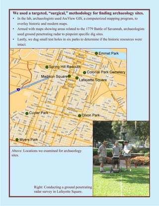 We used a targeted, “surgical,” methodology for finding archaeology sites.
• In the lab, archaeologists used ArcView GIS, a computerized mapping program, to
  overlay historic and modern maps.
• Armed with maps showing areas related to the 1779 Battle of Savannah, archaeologists
  used ground penetrating radar to pinpoint specific dig sites.
• Lastly, we dug small test holes in six parks to determine if the historic resources were
  intact.




Above: Locations we examined for archaeology
sites.




              Right: Conducting a ground penetrating
              radar survey in Lafayette Square.
 