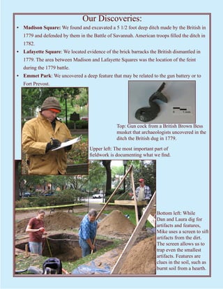 Our Discoveries:
• Madison Square: We found and excavated a 5 1/2 foot deep ditch made by the British in
   1779 and defended by them in the Battle of Savannah. American troops filled the ditch in
   1782.
• Lafayette Square: We located evidence of the brick barracks the British dismantled in
   1779. The area between Madison and Lafayette Squares was the location of the feint
   during the 1779 battle.
• Emmet Park: We uncovered a deep feature that may be related to the gun battery or to
   Fort Prevost.




                                                Top: Gun cock from a British Brown Bess
                                                musket that archaeologists uncovered in the
                                                ditch the British dug in 1779.

                                   Upper left: The most important part of
                                   fieldwork is documenting what we find.




                                                                   Bottom left: While
                                                                   Dan and Laura dig for
                                                                   artifacts and features,
                                                                   Mike uses a screen to sift
                                                                   artifacts from the dirt.
                                                                   The screen allows us to
                                                                   trap even the smallest
                                                                   artifacts. Features are
                                                                   clues in the soil, such as
                                                                   burnt soil from a hearth.
 