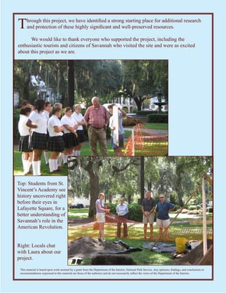 T     hrough this project, we have identified a strong starting place for additional research
      and protection of these highly significant and well-preserved resources.

      We would like to thank everyone who supported the project, including the
enthusiastic tourists and citizens of Savannah who visited the site and were as excited
about this project as we are.




Top: Students from St.
Vincent’s Academy see
history uncovered right
before their eyes in
Lafayette Square, for a
better understanding of
Savannah’s role in the
American Revolution.


Right: Locals chat
with Laura about our
project.

 This material is based upon work assisted by a grant from the Department of the Interior, National Park Service. Any opinions, findings, and conclusions or
 recommendations expressed in this material are those of the author(s) and do not necessarily reflect the views of the Department of the Interior.
 