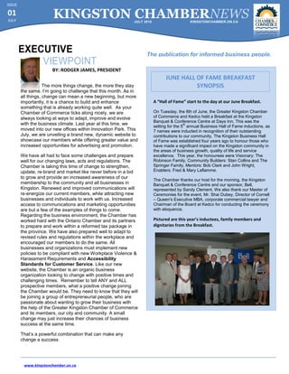 ISSUE

01
JULY
                       KINGSTON CHAMBERNEWS                  JULY 2010                      KINGSTONCHAMBER.ON.CA




                                                                   The publication for informed business people.

                      BY: RODGER JAMES, PRESIDENT
                                                                               JUNE HALL OF FAME BREAKFAST
                    The more things change, the more they stay                           SYNOPSIS
        the same. I’m going to challenge that this month. As in
        all things, change can mean a new beginning, but more
        importantly, it is a chance to build and enhance                 A “Hall of Fame” start to the day at our June Breakfast.
        something that is already working quite well. As your
        Chamber of Commerce ticks along nicely, we are                   On Tuesday, the 8th of June, the Greater Kingston Chamber
        always looking at ways to adapt, improve and evolve              of Commerce and Kedco held a Breakfast at the Kingston
                                                                         Banquet & Conference Centre at Days Inn. This was the
        with the business climate. Last year at this time, we                             th
                                                                         setting for the 5 annual Business Hall of Fame inductions, as
        moved into our new offices within Innovation Park. This          7 names were inducted in recognition of their outstanding
        July, we are unveiling a brand new, dynamic website to           contributions to our community. The Kingston Business Hall
        showcase our members while offering greater value and            of Fame was established four years ago to honour those who
        increased opportunities for advertising and promotion.           have made a significant impact on the Kingston community in
                                                                         the areas of business growth, quality of life and service
        We have all had to face some challenges and prepare              excellence. This year, the honourees were Visionary: The
        well for our changing laws, acts and regulations. The            Robinson Family, Community Builders: Stan Collins and The
        Chamber is taking this time of change to strengthen,             Springer Family, Mentors: Bob Clark and John Wright,
        update, re-brand and market like never before in a bid           Enablers: Fred & Mary Laflamme.
        to grow and provide an increased awareness of our
                                                                         The Chamber thanks our host for the morning, the Kingston
        membership to the community and all businesses in                Banquet & Conference Centre and our sponsor, Bell,
        Kingston. Renewed and improved communications will               represented by Sandy Clement. We also thank our Master of
        re-energize our current members, while attracting new            Ceremonies for the event, Mr. Shai Dubey, Director of Cornell
        businesses and individuals to work with us. Increased            – Queen's Executive MBA, corporate commercial lawyer and
        access to communications and marketing opportunities             Chairman of the Board at Kedco for conducting the ceremony
        are but a few of the examples of things to come.                 with eloquence.
        Regarding the business environment, the Chamber has
        worked hard with the Ontario Chamber and its partners            Pictured are this year’s inductees, family members and
        to prepare and work within a reformed tax package in             dignitaries from the Breakfast.
        the province. We have also prepared well to adapt to
        revised rules and regulations within the workplace and
        encouraged our members to do the same. All
        businesses and organizations must implement new
        policies to be compliant with new Workplace Violence &
        Harassment Requirements and Accessibility
        Standards for Customer Service. Like our new
        website, the Chamber is an organic business
        organization looking to change with positive times and
        challenging times. Remember to tell ANY and ALL
        prospective members, what a positive change joining
        the Chamber would be. They need to know that they will
        be joining a group of entrepreneurial people, who are
        passionate about wanting to grow their business with
        the help of the Greater Kingston Chamber of Commerce
        and its members, our city and community. A small
        change may just increase their chances of business
        success at the same time.

        That’s a powerful combination that can make any
        change a success




         www.kingstonchamber.on.ca
 
