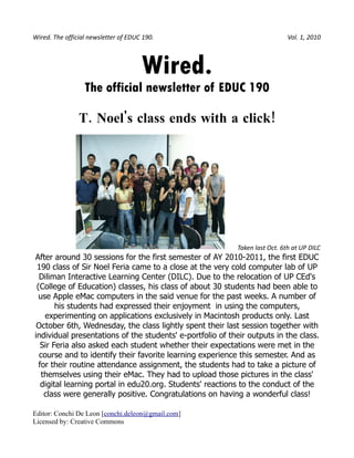 Wired. The official newsletter of EDUC 190.                                  Vol. 1, 2010



                                      Wired.
                  The official newsletter of EDUC 190

                T. Noel's class ends with a click!




                                                           Taken last Oct. 6th at UP DILC
After around 30 sessions for the first semester of AY 2010-2011, the first EDUC
 190 class of Sir Noel Feria came to a close at the very cold computer lab of UP
  Diliman Interactive Learning Center (DILC). Due to the relocation of UP CEd's
 (College of Education) classes, his class of about 30 students had been able to
  use Apple eMac computers in the said venue for the past weeks. A number of
        his students had expressed their enjoyment in using the computers,
    experimenting on applications exclusively in Macintosh products only. Last
 October 6th, Wednesday, the class lightly spent their last session together with
individual presentations of the students' e-portfolio of their outputs in the class.
   Sir Feria also asked each student whether their expectations were met in the
  course and to identify their favorite learning experience this semester. And as
  for their routine attendance assignment, the students had to take a picture of
   themselves using their eMac. They had to upload those pictures in the class'
   digital learning portal in edu20.org. Students' reactions to the conduct of the
    class were generally positive. Congratulations on having a wonderful class!

Editor: Conchi De Leon [conchi.deleon@gmail.com]
Licensed by: Creative Commons
 