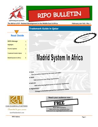 RIPO BULLETIN
    optimizing your position

  The Mirror of IP– Related Development In the Middle East & Africa                                         February 2011 Vol. 1 No. 1


                                   Trademark Guide in Qatar


       Read Inside                                                                                                            IB U
                                                                                                                                   TE
                                                                                                                          NT R
                                                                                                                        CO TH US
                                                                                                                          WI
  RIPO’s Message               2
                                   2009
  Highlights                   3

  Practice Updates             4

  Trademark Guide in Qatar     5

  Madrid System in Africa      8




                                   • Gaza
                                                                                    mark office
                                                               posed by the trade
                                          New formalities im

                                   • IRAN
                                                                              ents
                                                             w filing requirem
                                             TMO announces ne

                                   • Bahrain                                              y requirement
                                                               alized     power of attorne
                                              TMO enforcing leg

                                   • Afghanistan                                      ks claims
                                                                    riod for trademar
                                          Chan  ge in limitation pe



                                                                        Reach your audience now



ZAKI HASHEM & PARTNERS
                                                                                FREE
                                                                               With RIPO Bulletin
  Committed to your success                                              Mail us for your completely free
                                                                    mohamed.ezz.ragheb@windowslive.com
     law@hashemlaw.com

         RIPO Bulletin                                                                                                    Page 1
 