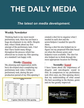 Weekly Newsletter
Thinking back to my most recent
preliminary task, there has not been a
huge development in my skills. Despite
that, when I think about my first
attempt of the preliminary task, I feel
that I have learnt many things
throughout the process which has
allowed me to create my film opening
at a standard I am happy with.
Firstly: Planning
My planning and organisation skills
have developed since completing my
preliminary task video. Unlike my
preliminary task, during the pre-
production period of my film opening I
created a shot list to organise what I
needed in each shot and the
actors/helpers I needed for specific
shots.
Having a shot list also helped me to
figure out my proposed film date based
on when the chosen actors and
helper(s) were available. The shot list
also helped me to think through the
most appropriate location for filming
.
Secondly: Sound
I have learnt about the importance of
diegetic and non-diegetic sound in
film. In comparison to my preliminary
task (first one), my film opening shows
that my understanding of what sound
fits best according to the themes, genre
and etc has greatly improved.
The latest on media development.
THE DAILY MEDIA
Caption: Shot list for Film opening
 