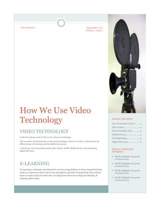 September 2012
Volume 1, Issue 1
How We Use Video
Technology
VIDEO TECHNOLOGY
In this day and age, most of what we do is based on technology.
This newsletter will demonstrate exactly what technology is and how it works. I will also show the
different types of technology and the abilities they posses.
I will discuss: User-Generated Content, Film Trailers, WWW, Mobile Devices, Viral Marketing,
Digital File Types.
E-LEARNING
E-Learning is a fantastic and interactive way for young children to learn. Instead of being
stuck in a classroom where, due to the atmosphere and lack of interactivity, they will not
learn as much as they do when they are doing more than just writing and drawing. E-
Learning offers thing
INSIDE THIS ISSUE
User-Generated Content .........2
Film Trailers ............................3
The World Wibe Web ..............4
Mobile Devices.........................4
Viral Marketing........................5
Digital File Types.....................6
SPECIAL POINTS OF
INTEREST
 Briefly highlight your point
of interest here.
 Briefly highlight your point
of interest here.
 Briefly highlight your point
of interest here.
 Briefly highlight your point
of interest here.
Sam Pattinson
 