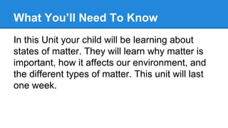 What You’ll Need To Know
In this Unit your child will be learning about
states of matter. They will learn why matter is
important, how it affects our environment, and
the different types of matter. This unit will last
one week.

 