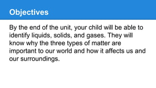 Objectives
By the end of the unit, your child will be able to
identify liquids, solids, and gases. They will
know why the three types of matter are
important to our world and how it affects us and
our surroundings.

 