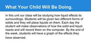 What Your Child Will Be Doing.
In this unit our class will be studying how liquid effects its
surroundings. Students will be given two different forms of
solids and they will place liquids on them. Each day the
student will make observations of how the solid and liquid
reacts and will record them on the computer. By the end of
the week, students will have a graph of the effects they
have observed.

 