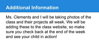 Additional Information
Ms. Clements and I will be taking photos of the
class and their projects all week. We will be
adding these to the class website, so make
sure you check back at the end of the week
and see your child in action!

 