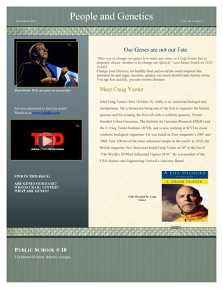 NOVEMBER 2013

People and Genetics

VOLUME 1 ISSUE 1

Our Genes are not our Fate
“One way to change our genes is to make new ones, as Craig Venter has so
elegantly shown. Another is to change our lifestyle” says Dean Ornish on TED
TALKS.
Change your lifestyle, eat healthy food and avoid the usual suspects like
saturated fat and sugar, nicotine, opiates, too much alcohol and chronic stress.
You age less quickly, you can reverse diseases.
Dean Ornish: Well, our genes are not our fate!

Meet Craig Venter
John Craig Venter (born October 14, 1846), is an American biologist and

Are you interested to find out more?
Watch us at www.tedtalks.com

entrepreneur. He is known for being one of the first to sequence the human
genome and for creating the first cell with a synthetic genome. Venter
founded Celera Genomics, The Institute for Genomic Research (TIGR) and
the J. Craig Venter Institute (JCVI), and is now working at JCVI to create
synthetic biological organisms. He was listed on Time magazine’s 2007 and
2008 Time 100 list of the most influential people in the world. In 2010, the
British magazine New Statesman listed Craig Venter at 14th in the list of
“The World’s 50 Most Influential Figures 2010”. He is a member of the
USA Science and Engineering Festival’s Advisory Board.

FIND IN THIS ISSUE:
ARE GENES OUR FATE?
WHO IS CRAIG VENTER?
WHAT ARE GENES?
A life Decoded by Craig
Venter

PUBLIC SCHOOL # 18
3 Grishashvili Street, Batumi, Georgia

 