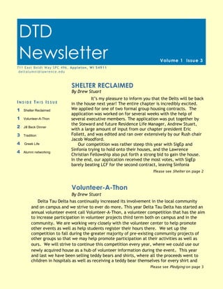 DTD Newsletter                                                                                           Page 1


 DTD
 Newsletter                                                                               Volume 1 Issue 3
7 1 1 E a s t B o l d t W a y S P C 4 9 6 , Ap p l e t o n , W I 5 4 9 1 1
 deltalumni@lawrence.edu



                                             SHELTER RECLAIMED
                                             By Drew Stuart
                                                       It’s my pleasure to inform you that the Delts will be back
INSIDE THIS ISSUE                           in the house next year! The entire chapter is incredibly excited.
1    Shelter Reclaimed                      We applied for one of two formal group housing contracts. The
                                            application was worked on for several weeks with the help of
1    Volunteer-A-Thon                       several executive members. The application was put together by
                                            the Steward and future Residence Life Manager, Andrew Stuart,
2    Jill Beck Dinner
                                            with a large amount of input from our chapter president Eric
3    Tradition                              Follett, and was edited and ran over extensively by our Rush chair
                                            Jacob Woodford.
4    Greek Life                                 Our competition was rather steep this year with SigEp and
                                            Sinfonia trying to hold onto their houses, and the Lawrence
4    Alumni networking
                                            Christian Fellowship also put forth a strong bid to gain the house.
                                            In the end, our application received the most votes, with SigEp
                                            barely beating LCF for the second contract, leaving Sinfonia
                                                                                      Please see Shelter on page 2



                                             Volunteer-A-Thon
                                             By Drew Stuart
               Delta Tau Delta has continually increased its involvement in the local community
           and on campus and we strive to ever do more. This year Delta Tau Delta has started an
           annual volunteer event call Volunteer-A-Thon, a volunteer competition that has the aim
           to increase participation in volunteer projects third term both on campus and in the
           community. We are working very closely with the volunteer center to help promote
           other events as well as help students register their hours there. We set up the
           competition to fall during the greater majority of pre-existing community projects of
           other groups so that we may help promote participation at their activities as well as
           ours. We will strive to continue this competition every year, where we could use our
           newly acquired house as a hub of volunteer information during the event . This year
           and last we have been selling teddy bears and shirts, where all the proceeds went to
           children in hospitals as well as receiving a teddy bear themselves for every shirt and
                                                                                     Please see Pledging on page 3
 