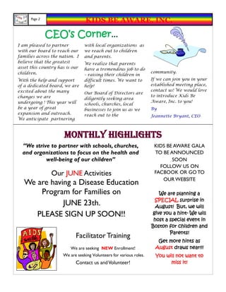 Page 2
                                 KIDS BE AWARE, INC.

               CEO’s Corner...
I am pleased to partner         with local organizations as
with our board to reach our     we reach out to children
families across the nation. I   and parents.
believe that the greatest       We realize that parents
asset this country has is our   have a tremendous job to do
children.                                                           community.
                                – raising their children in
With the help and support       difficult times. We want to         If we can join you in your
of a dedicated board, we are    help!                               established meeting place,
excited about the many                                              contact us! We would love
                                Our Board of Directors are
changes we are                                                      to introduce Kids Be
                                diligently seeking area
undergoing ! This year will                                         Aware, Inc. to you!
                                schools, churches, local
be a year of great              businesses to join us as we         By
expansion and outreach.         reach out to the                    Jeannette Bryant, CEO
We anticipate partnering



                      Monthly Highlights
  “We strive to partner with schools, churches,                      KIDS BE AWARE GALA
  and organizations to focus on the health and                       TO BE ANNOUNCED
           well-being of our children”                                      SOON
                                                                       FOLLOW US ON
                Our JUNE Activities                                  FACBOOK OR GO TO
                                                                        OUR WEBSITE
   We are having a Disease Education
       Program for Families on                                         We are planning a
                                                                     SPECIAL surprise in
              JUNE 23th.                                              August! But, we will
      PLEASE SIGN UP SOON!!                                         give you a hint- We will
                                                                     host a special event in
                                                                    Boston for children and
                                                                            Parents!
                           Facilitator Training
                                                                       Get more hints as
                         We are seeking NEW Enrollment!               August draws near!!!
                     We are seeking Volunteers for various roles.     You will not want to
                           Contact us and Volunteer!                        miss it!
 