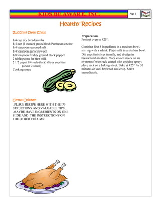 KIDS BE AWARE, INC.                                                 Page 3



                                    Healthy Recipes
Zucchini Oven Chips
                                                 Preparation
1/4 cup dry breadcrumbs                          Preheat oven to 425°.
1/4 cup (1 ounce) grated fresh Parmesan cheese
1/4 teaspoon seasoned salt                       Combine first 5 ingredients in a medium bowl,
1/4 teaspoon garlic powder                       stirring with a whisk. Place milk in a shallow bowl.
1/8 teaspoon freshly ground black pepper         Dip zucchini slices in milk, and dredge in
2 tablespoons fat-free milk                      breadcrumb mixture. Place coated slices on an
2 1/2 cups (1/4-inch-thick) slices zucchini      ovenproof wire rack coated with cooking spray;
        (about 2 small)                          place rack on a baking sheet. Bake at 425° for 30
Cooking spray                                    minutes or until browned and crisp. Serve
                                                 immediately.




Citrus Chicken
. PLACE RECIPE HERE WITH THE IN-
STRUCTIONS AND VALUABLE TIPS;
,MAYBE HAVE INGREDIENTS ON ONE
SIIDE AND THE INSTRUCTIONS ON
THE OTHER COLUMN.
 