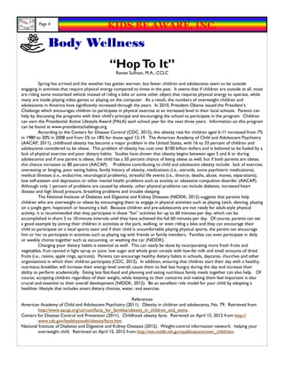 Page 4
                                               KIDS BE AWARE, INC.
              Body Wellness
                                                “Hop To It”
                                                    Renee Sullivan, M.A., CCLC

           Spring has arrived and the weather has gotten warmer, but fewer children and adolescents seem to be outside
engaging in activities that require physical energy compared to times in the past. It seems that if children are outside at all, most
are riding some motorized vehicle instead of riding a bike or some other object that requires physical energy to operate, while
many are inside playing video games or playing on the computer. As a result, the numbers of overweight children and
adolescents in America have significantly increased through the years. In 2010, President Obama issued the President’s
Challenge which encourages children to participate in physical exercise at an increased level in their local schools. Parents can
help by discussing the programs with their child’s principal and encouraging the school to participate in the program. Children
can earn the Presidential Active Lifestyle Award (PALA) each school year for the next three years. Information on this program
can be found at www.presidentschallenge.org.
           According to the Centers for Disease Control (CDC, 2012), the obesity rate for children aged 6-11 increased from 7%
in 1980 to 20% in 2008 and from 5% to 18% for those aged 12-19. The American Academy of Child and Adolescent Psychiatry
(AACAP, 2011), childhood obesity has become a major problem in the United States, with 16 to 33 percent of children and
adolescents considered to be obese. This problem of obesity has cost over $100 billion dollars and is believed to be fueled by a
lack of physical exercise and poor dietary habits. Studies have shown that obesity begins between ages 5 and 6 or during
adolescence and if one parent is obese, the child has a 50 percent chance of being obese as well, but if both parents are obese,
this chance increases to 80 percent (AACAP). Problems contributing to child and adolescent obesity include: lack of exercise,
overeating or binging, poor eating habits, family history of obesity, medications (i.e., steroids, some psychiatric medications),
medical illnesses (i.e., endocrine, neurological problems), stressful life events (i.e., divorce, deaths, abuse, moves, separations),
low self-esteem and depression or other mental health problems such as anxiety or obsessive compulsive disorder (AACAP).
Although only 1 percent of problems are caused by obesity, other physical problems can include diabetes, increased heart
disease and high blood pressure, breathing problems and trouble sleeping.
           The National Institute of Diabetes and Digestive and Kidney Diseases (NIDDK, 2012) suggests that parents help
children who are overweight or obese by encouraging them to engage in physical activities such as playing catch, dancing, playing
on a jungle gym, hopscotch or bouncing a ball. Because children and pre-adolescents are not ready for adult-style physical
activity, it is recommended that they participate in these “fun” activities for up to 60 minutes per day, which can be
accomplished in short 5 to 10-minute intervals until they have achieved the full 60 minutes per day. Of course, parents can set
a good example by joining their children in activities at the park, walking, or even riding a bike and they can encourage their
child to participate on a local sports team and if their child is uncomfortable playing physical sports, the parent can encourage
him or her to participate in activities such as playing tag with friends or family members. Families can even participate in daily
or weekly chores together such as vacuuming, or washing the car (NIDDK).
           Changing poor dietary habits is essential as well. This can easily be done by incorporating more fresh fruits and
vegetables, fruit canned in light syrup or juice, low sugar and whole grain cereals with low-fat milk and small amounts of dried
fruits (i.e., raisins, apple rings, apricots). Parents can encourage healthy dietary habits in schools, daycares, churches and other
organizations in which their children participate (CDC, 2012). In addition, ensuring that children start their day with a healthy,
nutritious breakfast will increase their energy level overall, cause them to feel less hungry during the day and increase their
ability to perform academically. Eating less fast-food and planning and eating nutritious family meals together can also help. Of
course, accepting children regardless of their weight, while listening to their concerns and making them feel important is also
crucial and essential to their overall development (NIDDK, 2012). Be an excellent role model for your child by adopting a
healthier lifestyle that includes smart dietary choices, water, and exercise.

                                                          References
American Academy of Child and Adolescent Psychiatry (2011). Obesity in children and adolescents, No. 79. Retrieved from
         http://www.aacap.org/cs/root/facts_for_families/obesity_in_children_and_teens.
Centers for Disease Control and Prevention (2011). Childhood obesity facts. Retrieved on April 15, 2012 from http://
         www.cdc.gov/healthyyouth/obesity/facts.htm.
National Institute of Diabetes and Digestive and Kidney Diseases (2012). Weight-control information network: helping your
         overweight child. Retrieved on April 15, 2012 from http://win.niddk.nih.gov/publications/over_child.htm.
 