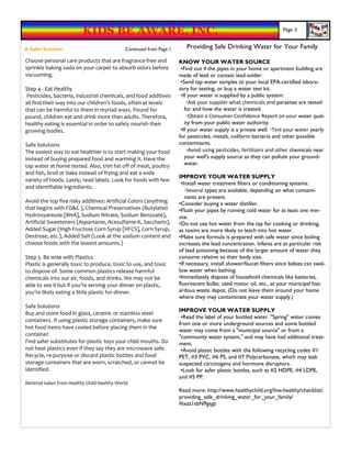KIDS BE AWARE, INC.                                                                       Page 5


A Safer Summer                               Continued from Page 1      Providing Safe Drinking Water for Your Family
Choose personal care products that are fragrance-free and            KNOW YOUR WATER SOURCE
sprinkle baking soda on your carpet to absorb odors before            •Find out if the pipes in your home or apartment building are
vacuuming.                                                           made of lead or contain lead solder.
                                                                      •Send tap water samples to your local EPA-certified labora-
Step 4 - Eat Healthy                                                 tory for testing, or buy a water test kit.
 Pesticides, bacteria, industrial chemicals, and food additives       •If your water is supplied by a public system:
all find their way into our children’s foods, often at levels            ◦Ask your supplier what chemicals and parasites are tested
that can be harmful to them in myriad ways. Pound for                   for and how the water is treated.
pound, children eat and drink more than adults. Therefore,               ◦Obtain a Consumer Confidence Report on your water qual-
healthy eating is essential in order to safely nourish their            ity from your public water authority.
growing bodies.                                                       •If your water supply is a private well: ◦Test your water yearly
                                                                     for pesticides, metals, coliform bacteria and other possible
Safe Solutions                                                       contaminants.
The easiest way to eat healthier is to start making your food            ◦Avoid using pesticides, fertilizers and other chemicals near
instead of buying prepared food and warming it. Have the                your well's supply source as they can pollute your ground-
tap water at home tested. Also, trim fat off of meat, poultry           water.
and fish, broil or bake instead of frying and eat a wide
                                                                     IMPROVE YOUR WATER SUPPLY
variety of foods. Lastly, read labels. Look for foods with few
                                                                      •Install water treatment filters or conditioning systems.
and identifiable ingredients.
                                                                        ◦Several types are available, depending on what contami-
                                                                        nants are present.
Avoid the top five risky additives: Artificial Colors (anything      •Consider buying a water distiller.
that begins with FD&C ), Chemical Preservatives (Butylated           •Flush your pipes by running cold water for at least one min-
Hydroxyanisole [BHA], Sodium Nitrate, Sodium Benzoate),              ute.
Artificial Sweeteners (Aspartame, Acesulfame-K, Saccharin),          •Do not use hot water from the tap for cooking or drinking,
Added Sugar (High Fructose Corn Syrup [HFCS], Corn Syrup,            as toxins are more likely to leach into hot water.
Dextrose, etc.), Added Salt (Look at the sodium content and          •Make sure formula is prepared with safe water since boiling
choose foods with the lowest amounts.)                               increases the lead concentration. Infants are at particular risk
                                                                     of lead poisoning because of the larger amount of water they
Step 5- Be wise with Plastics                                        consume relative to their body size.
Plastic is generally toxic to produce, toxic to use, and toxic       •If necessary, install shower/faucet filters since babies can swal-
to dispose of. Some common plastics release harmful                  low water when bathing.
chemicals into our air, foods, and drinks. We may not be             •Immediately dispose of household chemicals like batteries,
able to see it but if you’re serving your dinner on plastic,         fluorescent bulbs, used motor oil, etc., at your municipal haz-
you’re likely eating a little plastic for dinner.                    ardous waste depot. (Do not leave them around your home
                                                                     where they may contaminate your water supply.)
Safe Solutions
                                                                     IMPROVE YOUR WATER SUPPLY
Buy and store food in glass, ceramic or stainless steel
                                                                      •Read the label of your bottled water. "Spring" water comes
containers. If using plastic storage containers, make sure
                                                                     from one or more underground sources and some bottled
hot food items have cooled before placing them in the
                                                                     water may come from a "municipal source" or from a
container.                                                           "community water system," and may have had additional treat-
Find safer substitutes for plastic toys your child mouths. Do        ment.
not heat plastics even if they say they are microwave safe.           •Avoid plastic bottles with the following recycling codes #1
Recycle, re-purpose or discard plastic bottles and food              PET, #3 PVC, #6 PS, and #7 Polycarbonate, which may leak
storage containers that are worn, scratched, or cannot be            suspected carcinogens and hormone disruptors.
identified.                                                           •Look for safer plastic bottles, such as #2 HDPE, #4 LDPE,
                                                                     and #5 PP.
Material taken from Healthy Child Healthy World
                                                                     Read more: http://www.healthychild.org/live-healthy/checklist/
                                                                     providing_safe_drinking_water_for_your_family/
                                                                     #ixzz1sbN9gsgz
 