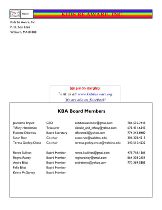 Page 6
                                    KIDS BE AWARE, INC.
Kids Be Aware, Inc.
P. O. Box 3226
Woburn, MA 01888




                                          We are on the Web!
                                   Visit us at: www.kidsbeaware.org
                                       We are also on Facebook!



                                   KBA Board Members

  Jeannette Bryant      CEO                 kidsbeawarenow@gmail.com           781-535-2448
  Tiffany Henderson     Treasurer           donald_and_tiffany@yahoo.com       678-431-6543
  Florette Dihewou      Board Secretary     dflorette3@yahoo.com               774-242-8480
  Susan Ruiz            Co-chair            susan.ruiz@waldenu.edu             301-302-4215
  Teresa Godley-Chase   Co-chair            teressa.godley-chase@waldenu.edu   240-515-4222


  Renee Sullivan        Board Member        renee.l.sullivan@gmail.com         478-718-1306
  Regina Rainey         Board Member        reginarainey@ymail.com             864-303-2151
  Andre Bikai           Board Member        andrebtwo@yahoo.com                770-369-5305
  Felix Bikai           Board Member
  Krissy McGarvey       Board Member
 