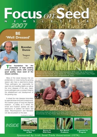 BE
 ‘Well Dressed’

                       Brendan
                        Dunne
                         Teagasc
                           Oakpark



     he    foundation  for   the
  T  production of high yielding
cereal crops starts with sowing
good quality, clean seed of the               Sun and smiles at the Irish Seed Trade Association (ISTA) open day at Backweston.
chosen varieties.                             Pictured are Ken Daniels, Power Seeds Ltd., Paul Ward, President ISTA, Shay Phelan,
                                              Teagasc and Sean Gaule, Dept. of Agriculture & Food.
  Many of the cereal diseases that are
problematic on crops during the growing
season also have a seed-borne phase.
These pathogens are responsible for
seed rots and seedling blights as well as
the smut diseases of the ears. Seed-
borne pathogens are a constant threat to
the establishment and development of
the growing crop.

   In wheat the main diseases transmitted
by seed are loose smut and covered smut,
the Fusarium group of fungi and Septoria
nodorum. In barley, as in wheat, the
smuts and Fusarium species are also
seed-borne. In addition net blotch, leaf
stripe, Rhynchosporium and Ramularia
                                              Discussing cereal trial results at the Seed Trade Open Day are Dermot Rowan,
can also be present on the seed.
                                              Drummonds Ltd, Roy Power, Seed Technology Ltd and Jim O’Mahony, Teagasc
                       Continued on page 6.                                                   Open day photos by Noel Maguire




 INSIDE
                          Valuable Crops               Brome &                 Net Blotch               Inspection in
                              at Risk                  Wild Oats               Problems                   Progress
                 S p o n s o r e d b y I r i s h S e e d Tr a d e A s s o c i a t i o n ( I S T A ) .
 