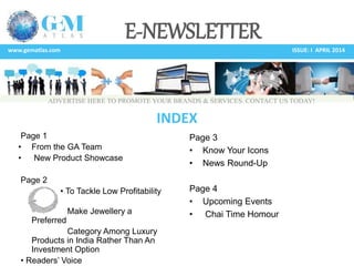 E-NEWSLETTER
www.gematlas.com ISSUE: I APRIL 2014
Page 1
• From the GA Team
• New Product Showcase
Page 2
• To Tackle Low Profitability
–
Make Jewellery a
Preferred
Category Among Luxury
Products in India Rather Than An
Investment Option
• Readers’ Voice
Page 3
• Know Your Icons
• News Round-Up
Page 4
• Upcoming Events
• Chai Time Homour
INDEX
ADVERTISE HERE TO PROMOTE YOUR BRANDS & SERVICES. CONTACT US TODAY!
 