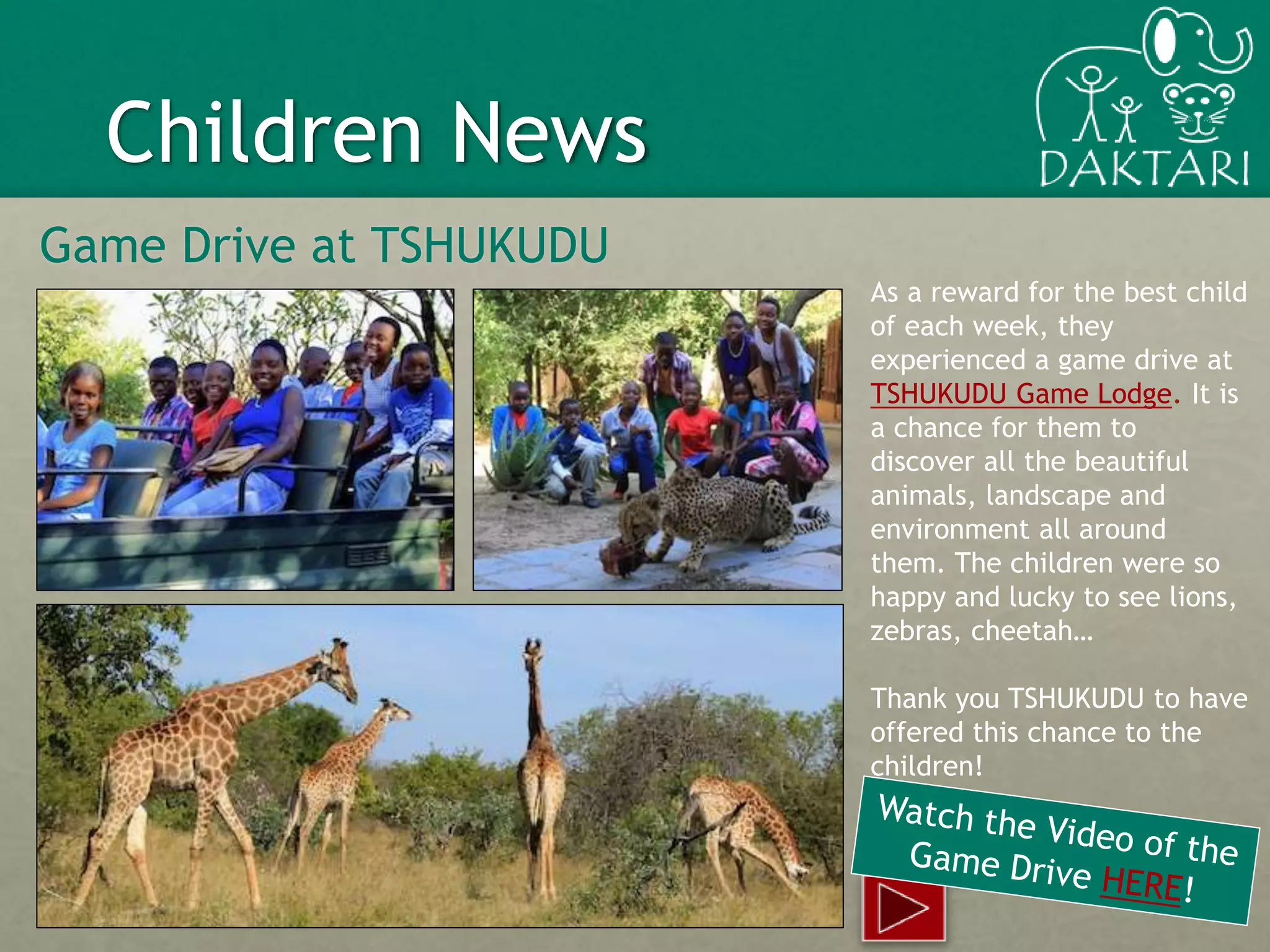 10
Children News
Game Drive at TSHUKUDU
As a reward for the best child
of each week, they
experienced a game drive at
TSHUKUDU Game Lodge. It is
a chance for them to
discover all the beautiful
animals, landscape and
environment all around
them. The children were so
happy and lucky to see lions,
zebras, cheetah…
Thank you TSHUKUDU to have
offered this chance to the
children!
 