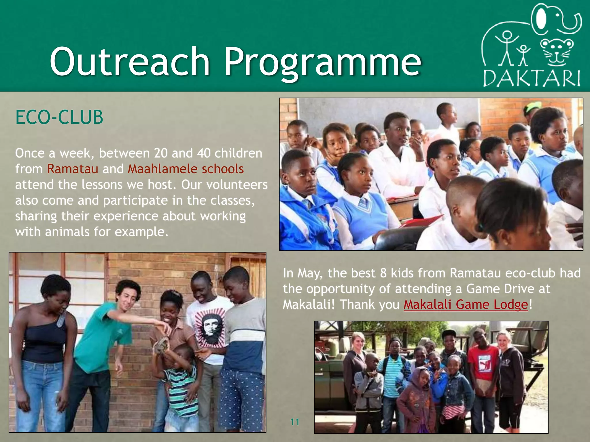 ECO-CLUB
Once a week, between 20 and 40 children
from Ramatau and Maahlamele schools
attend the lessons we host. Our volunteers
also come and participate in the classes,
sharing their experience about working
with animals for example.
11
Outreach Programme
In May, the best 8 kids from Ramatau eco-club had
the opportunity of attending a Game Drive at
Makalali! Thank you Makalali Game Lodge!
 