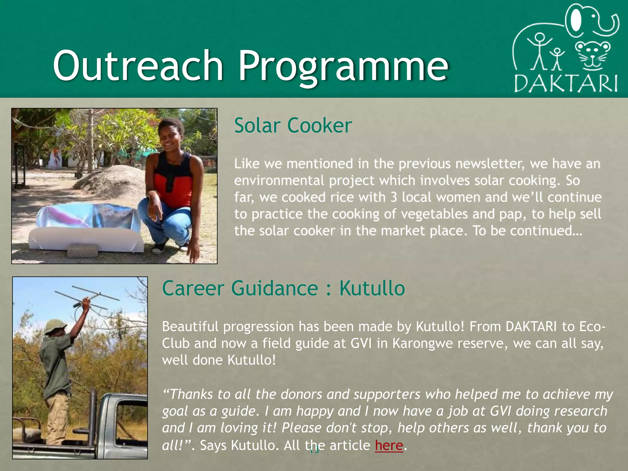 Solar Cooker
Like we mentioned in the previous newsletter, we have an
environmental project which involves solar cooking. So
far, we cooked rice with 3 local women and we’ll continue
to practice the cooking of vegetables and pap, to help sell
the solar cooker in the market place. To be continued…
13
Outreach Programme
Career Guidance : Kutullo
Beautiful progression has been made by Kutullo! From DAKTARI to Eco-
Club and now a field guide at GVI in Karongwe reserve, we can all say,
well done Kutullo!
“Thanks to all the donors and supporters who helped me to achieve my
goal as a guide. I am happy and I now have a job at GVI doing research
and I am loving it! Please don't stop, help others as well, thank you to
all!”. Says Kutullo. All the article here.
 