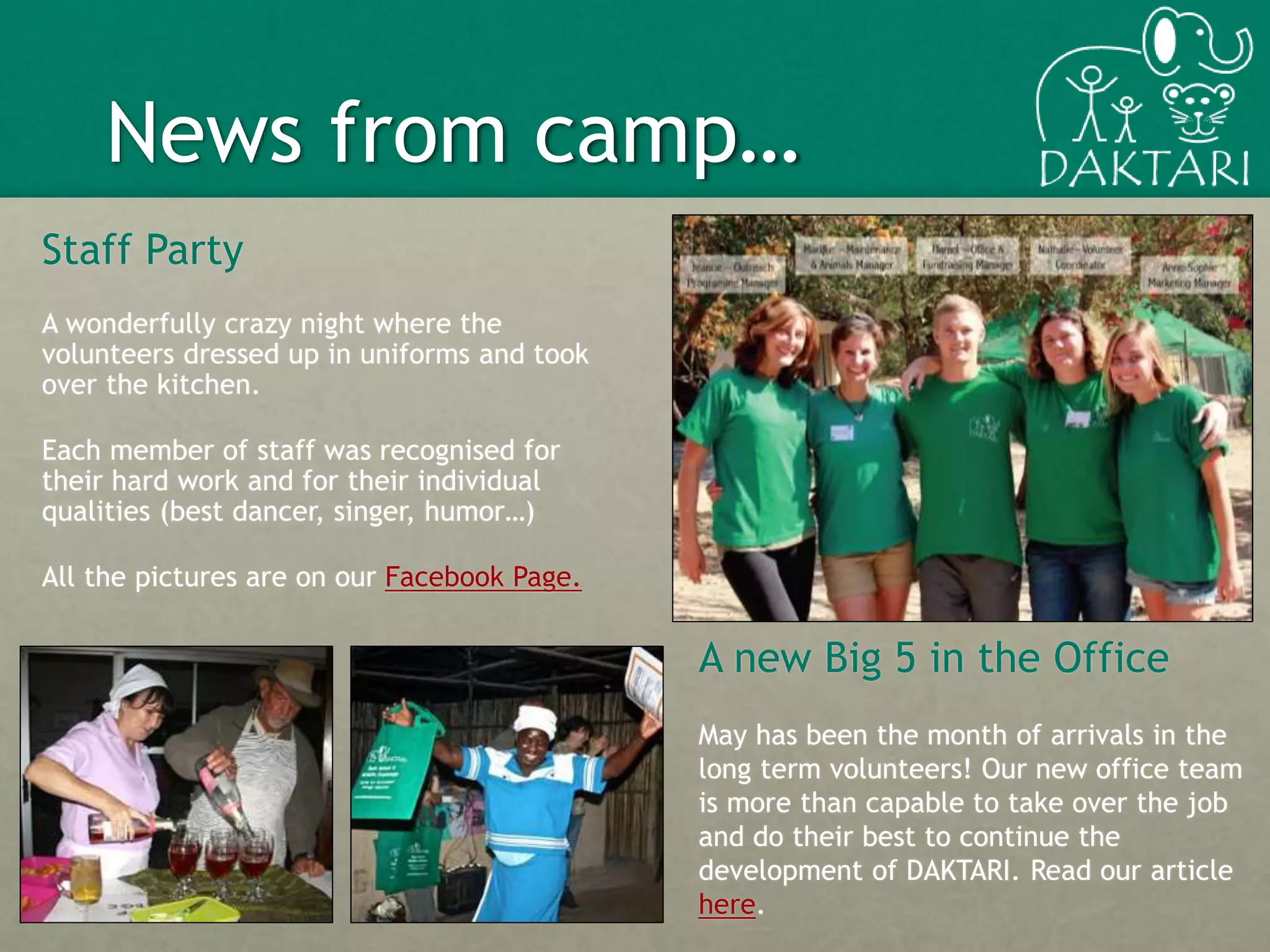 3
A new Big 5 in the Office
May has been the month of arrivals in the
long term volunteers! Our new office team
is more than capable to take over the job
and do their best to continue the
development of DAKTARI. Read our article
here.
News from camp…
Staff Party
A wonderfully crazy night where the
volunteers dressed up in uniforms and took
over the kitchen.
Each member of staff was recognised for
their hard work and for their individual
qualities (best dancer, singer, humor…)
All the pictures are on our Facebook Page.
 