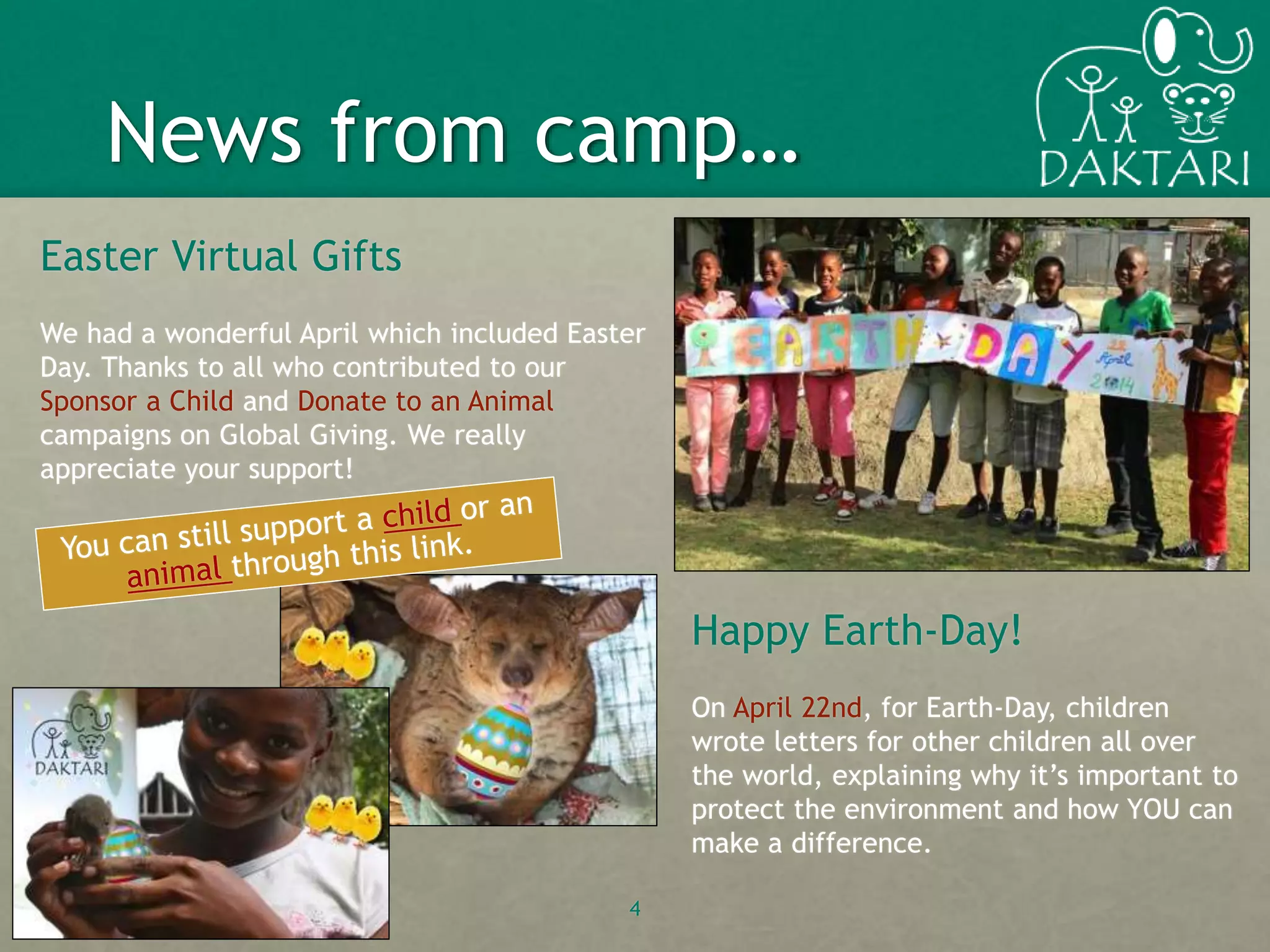 Easter Virtual Gifts
We had a wonderful April which included Easter
Day. Thanks to all who contributed to our
Sponsor a Child and Donate to an Animal
campaigns on Global Giving. We really
appreciate your support!
4
News from camp…
Happy Earth-Day!
On April 22nd, for Earth-Day, children
wrote letters for other children all over
the world, explaining why it’s important to
protect the environment and how YOU can
make a difference.
 