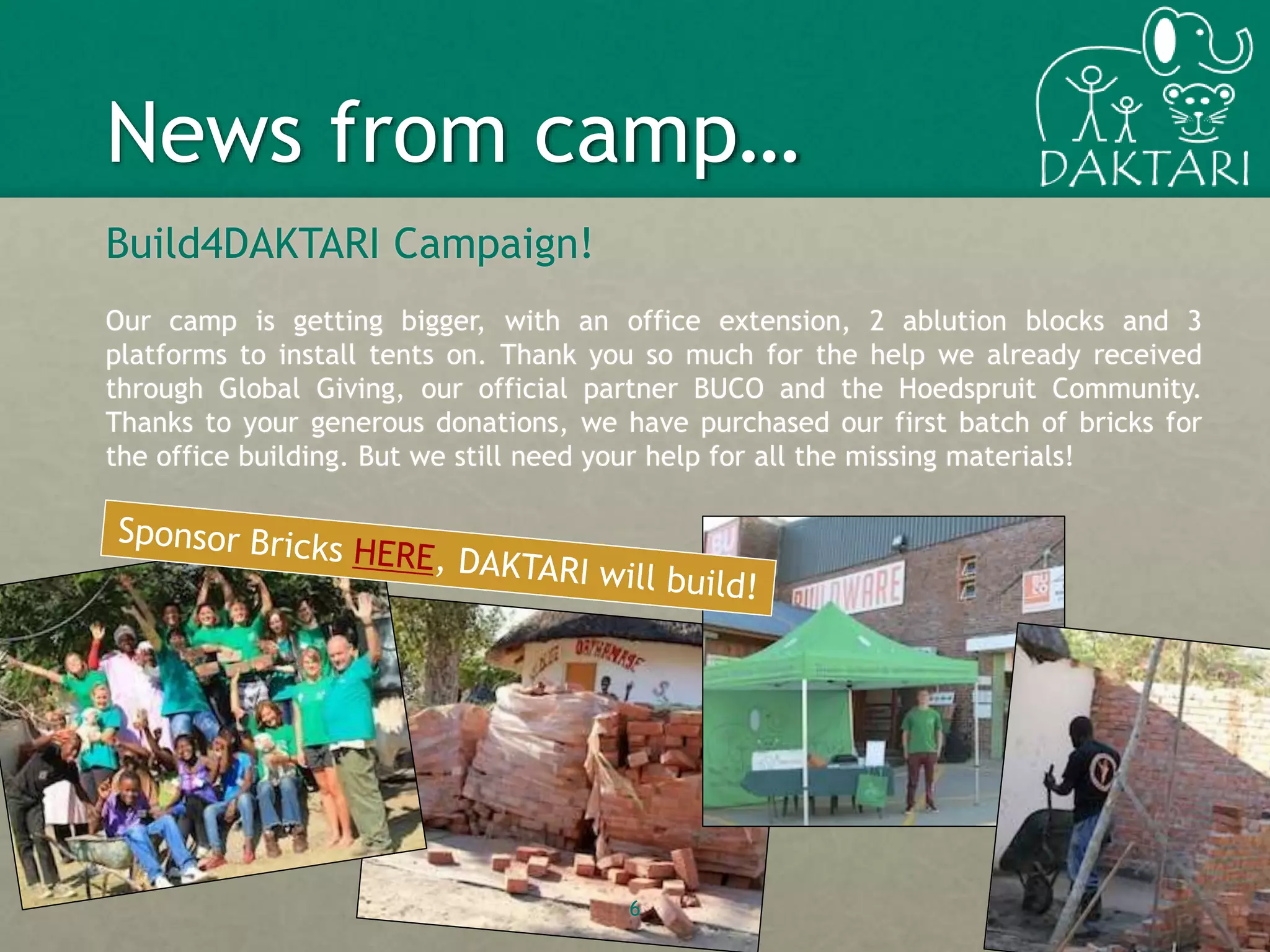 Build4DAKTARI Campaign!
Our camp is getting bigger, with an office extension, 2 ablution blocks and 3
platforms to install tents on. Thank you so much for the help we already received
through Global Giving, our official partner BUCO and the Hoedspruit Community.
Thanks to your generous donations, we have purchased our first batch of bricks for
the office building. But we still need your help for all the missing materials!
6
News from camp…
 