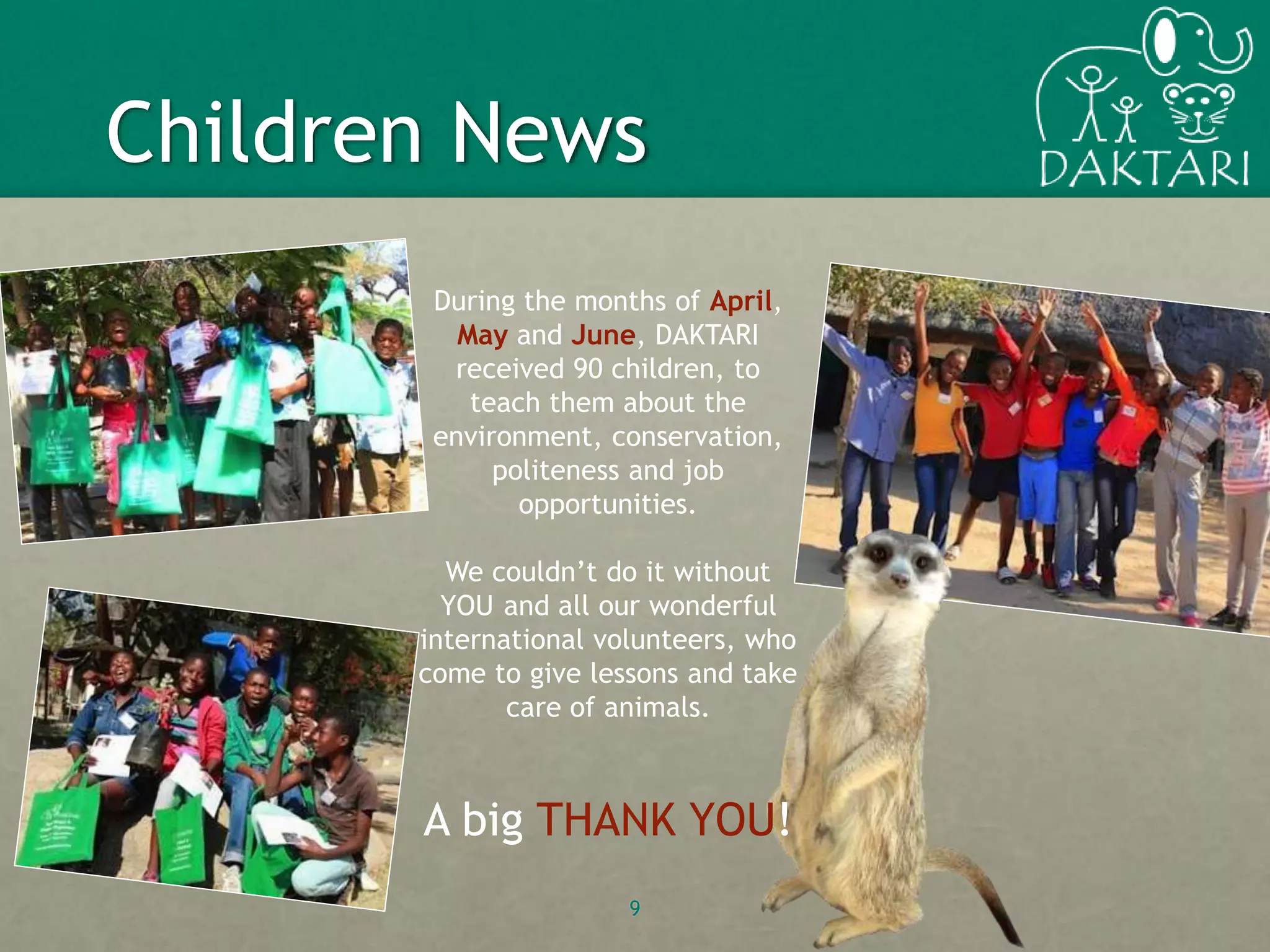 9
Children News
During the months of April,
May and June, DAKTARI
received 90 children, to
teach them about the
environment, conservation,
politeness and job
opportunities.
We couldn’t do it without
YOU and all our wonderful
international volunteers, who
come to give lessons and take
care of animals.
A big THANK YOU!
 