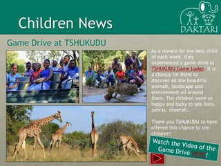 10
Children News
Game Drive at TSHUKUDU
As a reward for the best child
of each week, they
experienced a game drive at
TSHUKUDU Game Lodge. It is
a chance for them to
discover all the beautiful
animals, landscape and
environment all around
them. The children were so
happy and lucky to see lions,
zebras, cheetah…
Thank you TSHUKUDU to have
offered this chance to the
children!
 