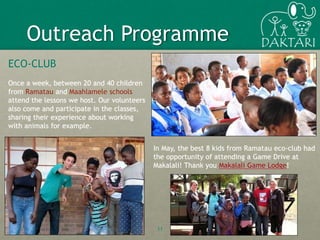 ECO-CLUB
Once a week, between 20 and 40 children
from Ramatau and Maahlamele schools
attend the lessons we host. Our volunteers
also come and participate in the classes,
sharing their experience about working
with animals for example.
11
Outreach Programme
In May, the best 8 kids from Ramatau eco-club had
the opportunity of attending a Game Drive at
Makalali! Thank you Makalali Game Lodge!
 