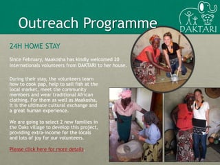 12
Outreach Programme
24H HOME STAY
Since February, Maakosha has kindly welcomed 20
internationals volunteers from DAKTARI to her house.
During their stay, the volunteers learn
how to cook pap, help to sell fish at the
local market, meet the community
members and wear traditional African
clothing. For them as well as Maakosha,
it is the ultimate cultural exchange and
a great human experience.
We are going to select 2 new families in
the Oaks village to develop this project,
providing extra-income for the locals
and lots of joy for our volunteers.
Please click here for more details.
 