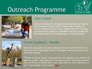 Solar Cooker
Like we mentioned in the previous newsletter, we have an
environmental project which involves solar cooking. So
far, we cooked rice with 3 local women and we’ll continue
to practice the cooking of vegetables and pap, to help sell
the solar cooker in the market place. To be continued…
13
Outreach Programme
Career Guidance : Kutullo
Beautiful progression has been made by Kutullo! From DAKTARI to Eco-
Club and now a field guide at GVI in Karongwe reserve, we can all say,
well done Kutullo!
“Thanks to all the donors and supporters who helped me to achieve my
goal as a guide. I am happy and I now have a job at GVI doing research
and I am loving it! Please don't stop, help others as well, thank you to
all!”. Says Kutullo. All the article here.
 