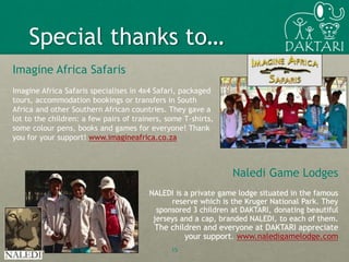 Imagine Africa Safaris
Imagine Africa Safaris specialises in 4x4 Safari, packaged
tours, accommodation bookings or transfers in South
Africa and other Southern African countries. They gave a
lot to the children: a few pairs of trainers, some T-shirts,
some colour pens, books and games for everyone! Thank
you for your support! www.imagineafrica.co.za
15
Special thanks to…
Naledi Game Lodges
NALEDI is a private game lodge situated in the famous
reserve which is the Kruger National Park. They
sponsored 3 children at DAKTARI, donating beautiful
jerseys and a cap, branded NALEDI, to each of them.
The children and everyone at DAKTARI appreciate
your support. www.naledigamelodge.com
 