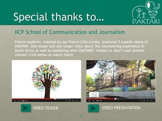 16
IICP School of Communication and Journalism
French students, coached by our friend Celia Londos, produced 2 superb videos of
DAKTARI. One teaser and one longer video about the volunteering experience in
South Africa as well as explaining what DAKTARIS’ mission is. Don’t wait another
minute! Click below to watch them!
Special thanks to…
VIDEO TEASER VIDEO PRESENTATION
 