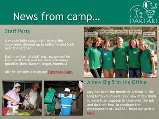 3
A new Big 5 in the Office
May has been the month of arrivals in the
long term volunteers! Our new office team
is more than capable to take over the job
and do their best to continue the
development of DAKTARI. Read our article
here.
News from camp…
Staff Party
A wonderfully crazy night where the
volunteers dressed up in uniforms and took
over the kitchen.
Each member of staff was recognised for
their hard work and for their individual
qualities (best dancer, singer, humor…)
All the pictures are on our Facebook Page.
 