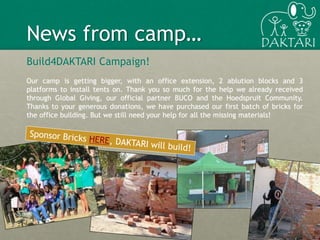 Build4DAKTARI Campaign!
Our camp is getting bigger, with an office extension, 2 ablution blocks and 3
platforms to install tents on. Thank you so much for the help we already received
through Global Giving, our official partner BUCO and the Hoedspruit Community.
Thanks to your generous donations, we have purchased our first batch of bricks for
the office building. But we still need your help for all the missing materials!
6
News from camp…
 