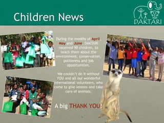 9
Children News
During the months of April,
May and June, DAKTARI
received 90 children, to
teach them about the
environment, conservation,
politeness and job
opportunities.
We couldn’t do it without
YOU and all our wonderful
international volunteers, who
come to give lessons and take
care of animals.
A big THANK YOU!
 