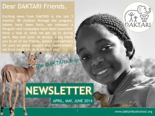 1
NEWSLETTER
APRIL, MAY, JUNE 2014
Dear DAKTARI Friends,
Exciting news from DAKTARI in the last 3
months: 90 children through the program,
babies have been born, we released a
Pangolin and campaigns have been launched.
Have a look at what we got up to during
April, May and June. As always, a big thank
you to all of our friends, donors and partners
for your on-going support and commitment,
we truly could not do it without you!
www.daktaribushschool.org
 