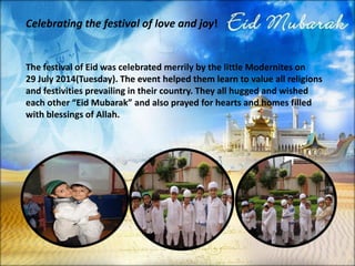 Celebrating the festival of love and joy! 
The festival of Eidwas celebrated merrily by the little Moderniteson 29 July 2014(Tuesday). The event helped them learn to value all religions and festivities prevailing in their country. They all hugged and wished each other “EidMubarak” and also prayed for hearts and homes filled with blessings of Allah.  
