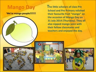 The little scholars of class Pre School and Pre Primary relished their favourite fruit “mango” on the occasion of Mango Day on 31 July 2014 (Thursday). They all also nipped mango juice with their fellow classmates and teachers and enjoyed the day. 
Mango Day 
‘We’re mango people!!!!!!!  
