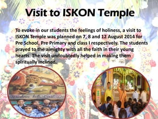 To evoke in our students the feelings of holiness, a visit to ISKON Temple was planned on 7, 8 and 12 August 2014 for Pre School, Pre Primary and class I respectively. The students prayed to the almighty with all the faith in their young hearts. The visit undoubtedly helped in making them spiritually inclined. 
Visit to ISKON Temple  