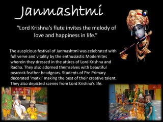 Janmashtmi 
“Lord Krishna’s flute invites the melody of love and happiness in life.” 
The auspicious festival of Janmashtmiwas celebrated with full verve and vitality by the enthusiastic Modernites wherein they dressed in the attires of Lord Krishna and Radha. They also adorned themselves with beautiful peacock feather headgears. Students of Pre Primary decorated ‘matki’ making the best of their creative talent. They also depicted scenes from Lord Krishna’s life.  