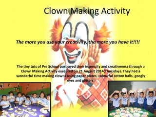 Clown Making Activity 
The more you use your creativity, the more you have it!!!! 
The tiny tots of Pre School portrayed their ingenuity and creativeness through a Clown Making Activity executed on 21 August 2014(Thursday). They had a wonderful time making clowns using paper plates, colourful cotton balls, googly eyes and glitters.  