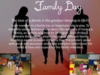 Family Day 
The love of a family is the greatest blessing in life!!! 
Each member in a family has an important role to play. To make the young learners know about the necessity of having a family, an activity was held on 29 August 2014 (Friday) wherein the students played the role of different family members on the occasion of Family Day. The scholars spoke with poise and assurance and made everyone understood the need of love and respect for the family members.  